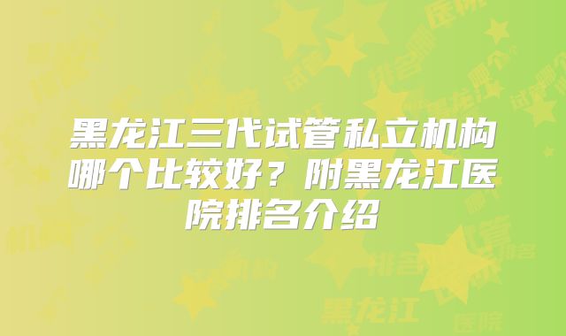 黑龙江三代试管私立机构哪个比较好？附黑龙江医院排名介绍