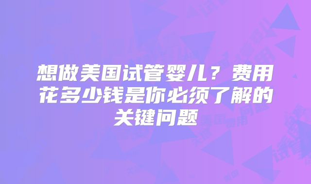 想做美国试管婴儿?费用花多少钱是你必须了解的关键问题