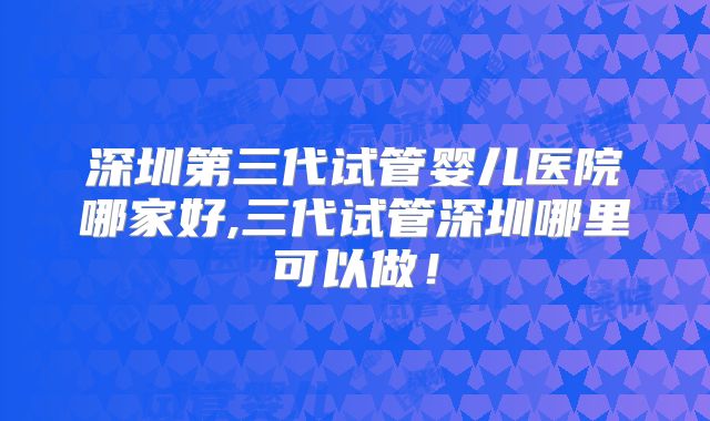 深圳第三代试管婴儿医院哪家好,三代试管深圳哪里可以做!