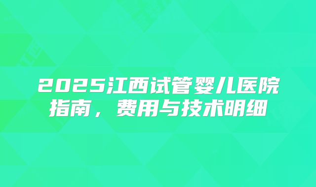 2025江西试管婴儿医院指南，费用与技术明细