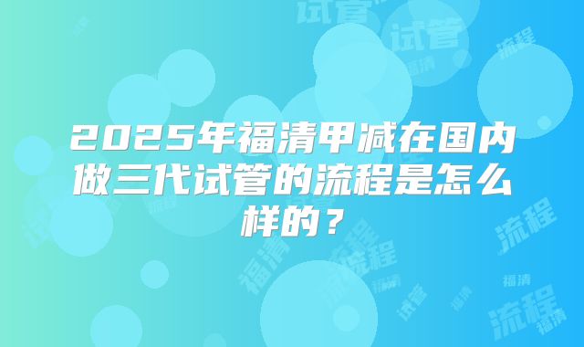 2025年福清甲减在国内做三代试管的流程是怎么样的？