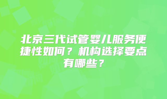北京三代试管婴儿服务便捷性如何？机构选择要点有哪些？