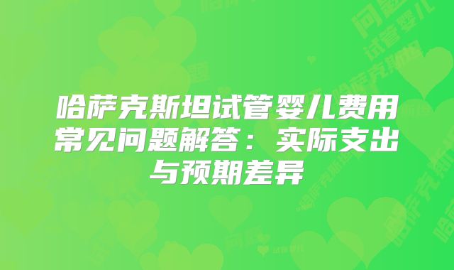 哈萨克斯坦试管婴儿费用常见问题解答：实际支出与预期差异