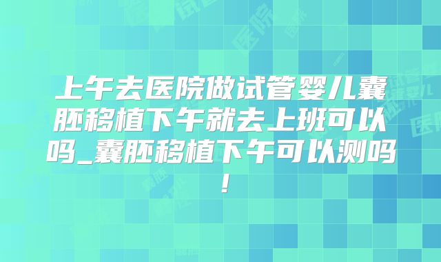 上午去医院做试管婴儿囊胚移植下午就去上班可以吗_囊胚移植下午可以测吗！