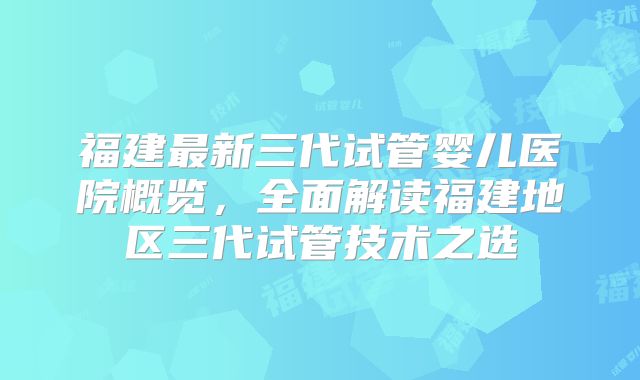 福建最新三代试管婴儿医院概览,全面解读福建地区三代试管技术之选