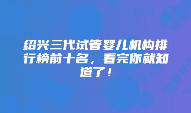 绍兴三代试管婴儿机构排行榜前十名，看完你就知道了！