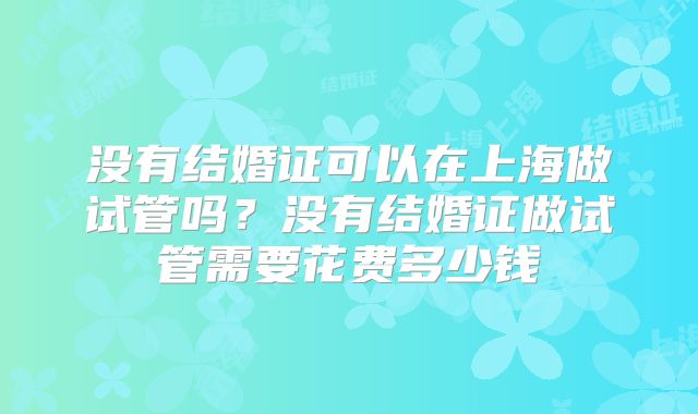 没有结婚证可以在上海做试管吗？没有结婚证做试管需要花费多少钱