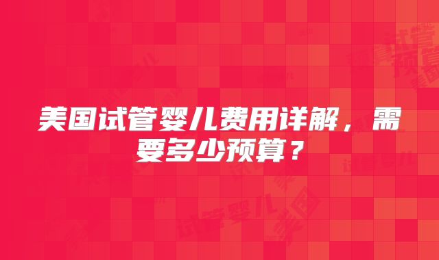 美国试管婴儿费用详解，需要多少预算？