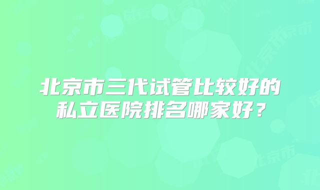 北京市三代试管比较好的私立医院排名哪家好？