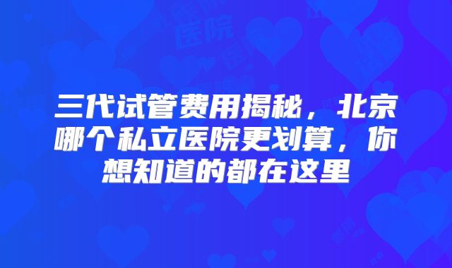 三代试管费用揭秘，北京哪个私立医院更划算，你想知道的都在这里