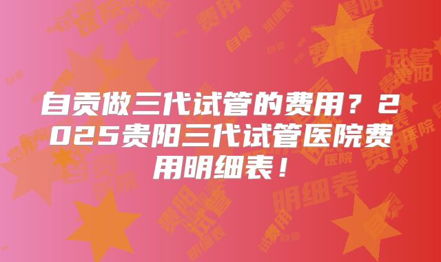 自贡做三代试管的费用？2025贵阳三代试管医院费用明细表！