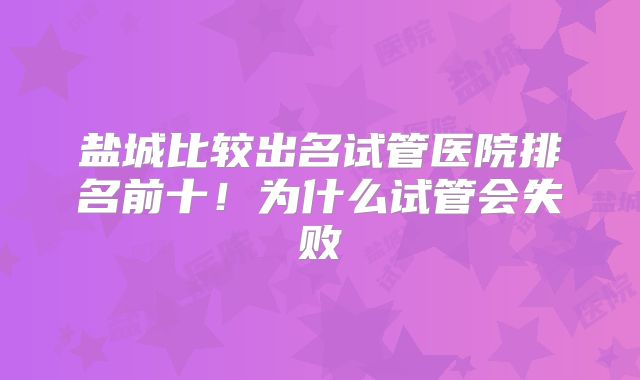 盐城比较出名试管医院排名前十！为什么试管会失败