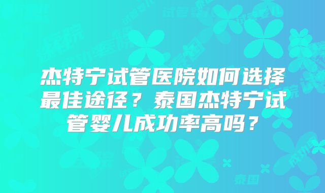 杰特宁试管医院如何选择最佳途径？泰国杰特宁试管婴儿成功率高吗？