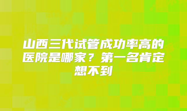 山西三代试管成功率高的医院是哪家？第一名肯定想不到