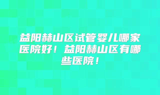 益阳赫山区试管婴儿哪家医院好！益阳赫山区有哪些医院！