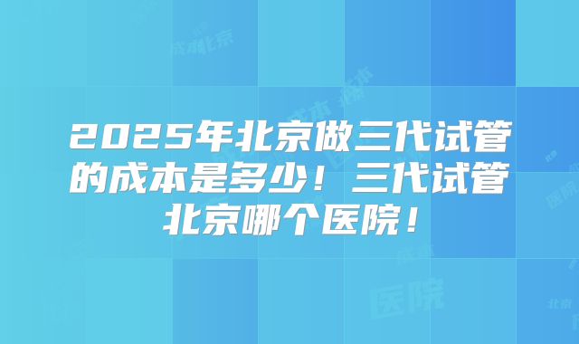 2025年北京做三代试管的成本是多少!三代试管北京哪个医院!