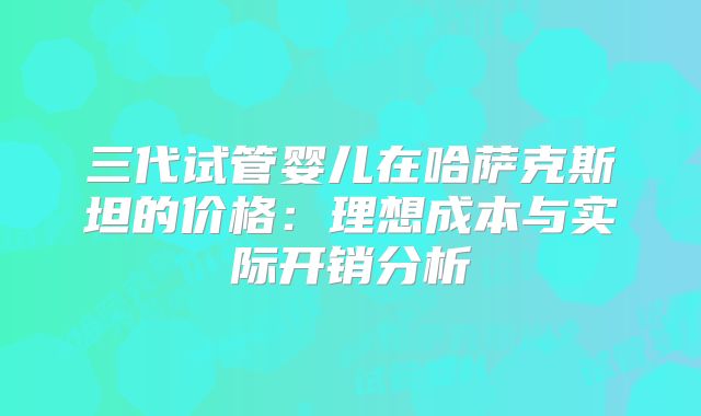 三代试管婴儿在哈萨克斯坦的价格：理想成本与实际开销分析