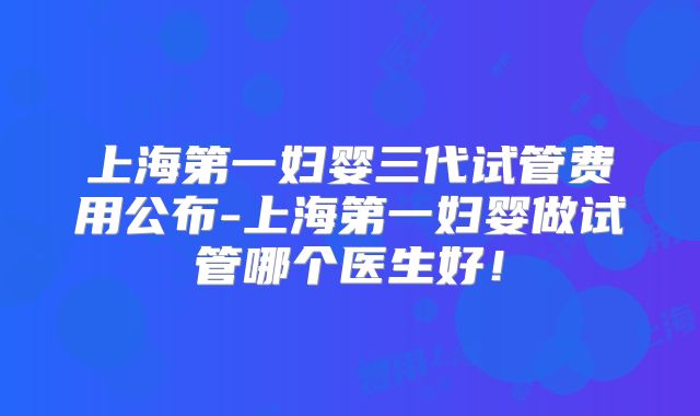 上海第一妇婴三代试管费用公布-上海第一妇婴做试管哪个医生好！