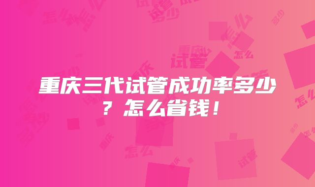 重庆三代试管成功率多少?怎么省钱!
