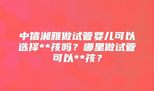 中信湘雅做试管婴儿可以选择**孩吗?哪里做试管可以**孩?