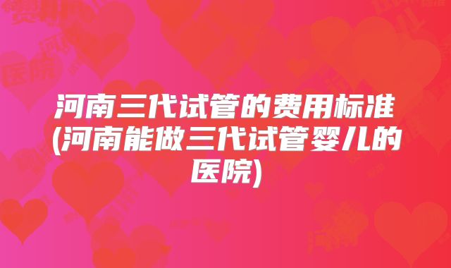 河南三代试管的费用标准(河南能做三代试管婴儿的医院)