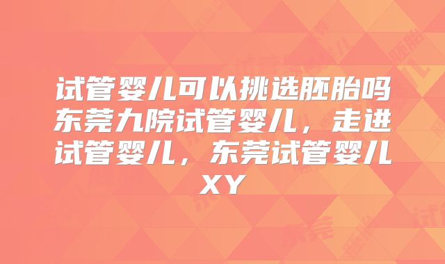 试管婴儿可以挑选胚胎吗东莞九院试管婴儿,走进试管婴儿,东莞试管婴儿XY