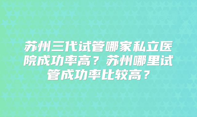 苏州三代试管哪家私立医院成功率高？苏州哪里试管成功率比较高？