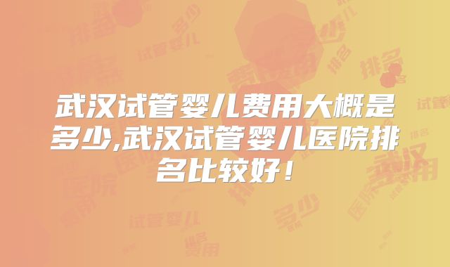 武汉试管婴儿费用大概是多少,武汉试管婴儿医院排名比较好！