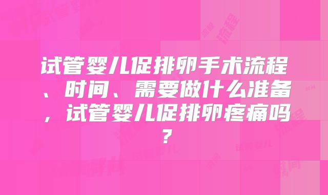 试管婴儿促排卵手术流程、时间、需要做什么准备,试管婴儿促排卵疼痛吗?