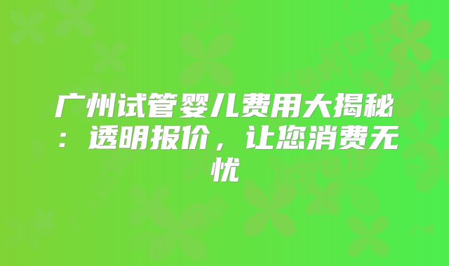 广州试管婴儿费用大揭秘：透明报价，让您消费无忧