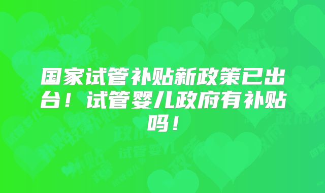 国家试管补贴新政策已出台!试管婴儿政府有补贴吗!