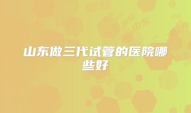 山东做三代试管的医院哪些好