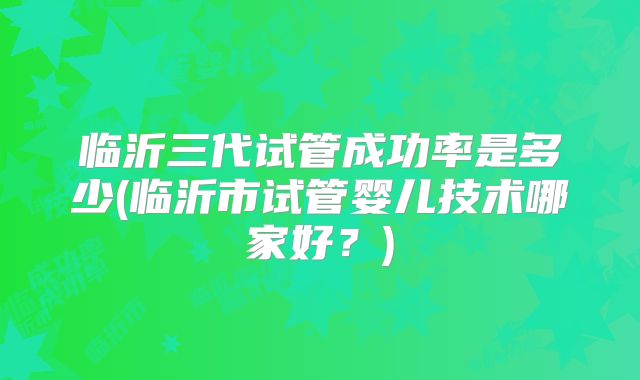 临沂三代试管成功率是多少(临沂市试管婴儿技术哪家好？)