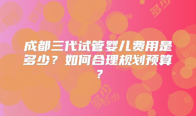 成都三代试管婴儿费用是多少？如何合理规划预算？