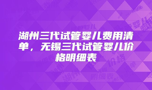 湖州三代试管婴儿费用清单，无锡三代试管婴儿价格明细表