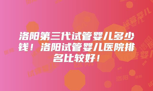 洛阳第三代试管婴儿多少钱！洛阳试管婴儿医院排名比较好！