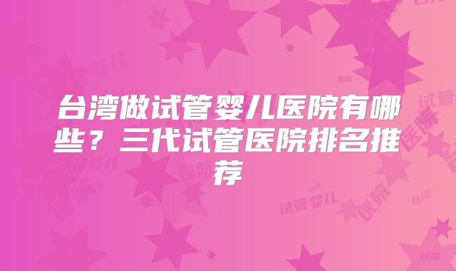 台湾做试管婴儿医院有哪些?三代试管医院排名推荐