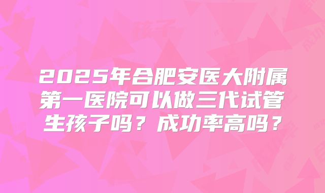2025年合肥安医大附属第一医院可以做三代试管生孩子吗？成功率高吗？
