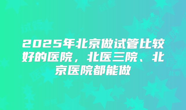 2025年北京做试管比较好的医院，北医三院、北京医院都能做