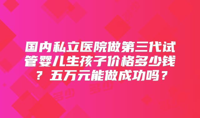 国内私立医院做第三代试管婴儿生孩子价格多少钱？五万元能做成功吗？