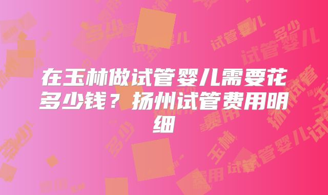 在玉林做试管婴儿需要花多少钱？扬州试管费用明细