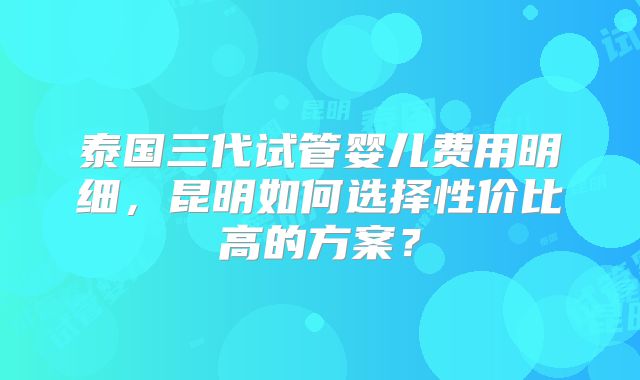 泰国三代试管婴儿费用明细，昆明如何选择性价比高的方案？