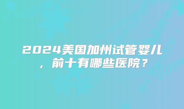 2024美国加州试管婴儿,前十有哪些医院?