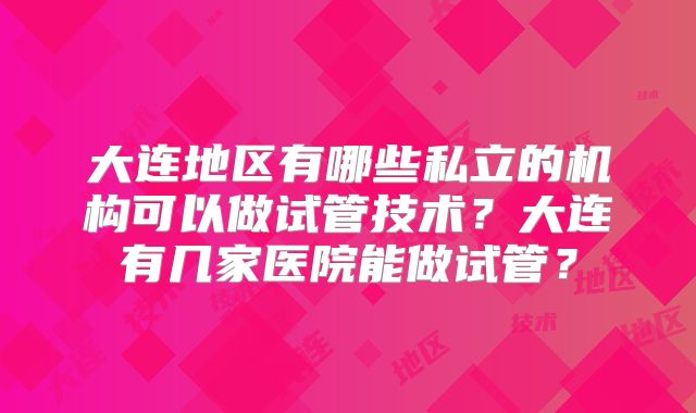 大连地区有哪些私立的机构可以做试管技术？大连有几家医院能做试管？