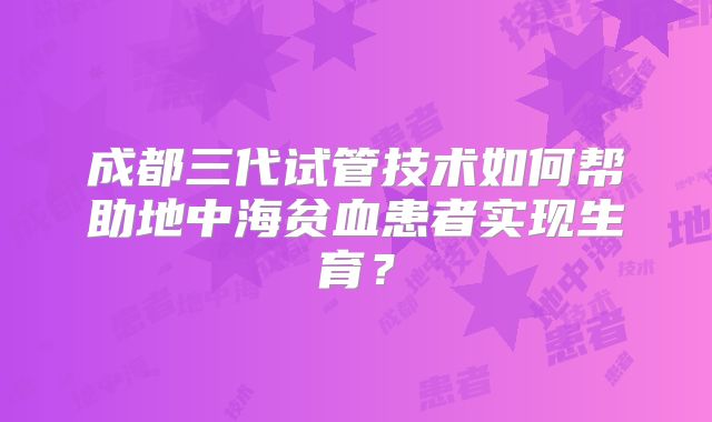 成都三代试管技术如何帮助地中海贫血患者实现生育？