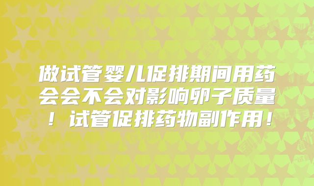 做试管婴儿促排期间用药会会不会对影响卵子质量！试管促排药物副作用！