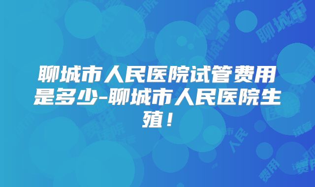 聊城市人民医院试管费用是多少-聊城市人民医院生殖！