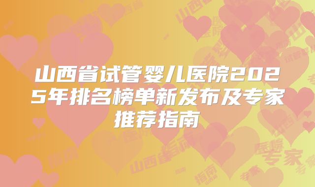 山西省试管婴儿医院2025年排名榜单新发布及专家推荐指南