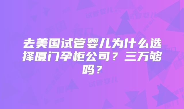 去美国试管婴儿为什么选择厦门孕柜公司?三万够吗?