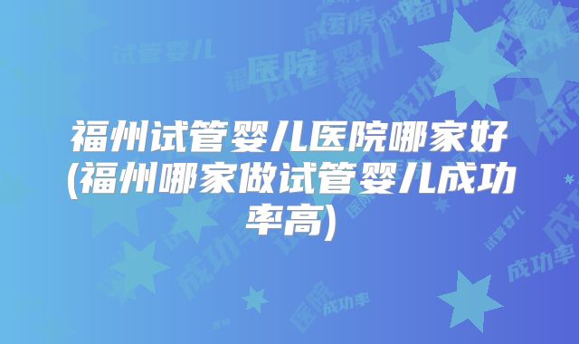 福州试管婴儿医院哪家好(福州哪家做试管婴儿成功率高)